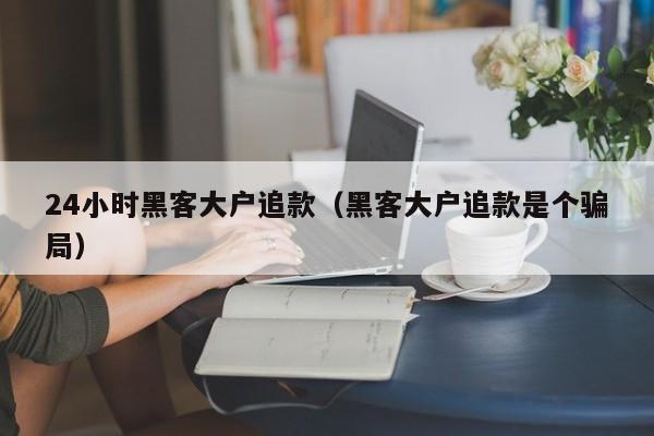 24小时黑客大户追款（黑客大户追款是个骗局）