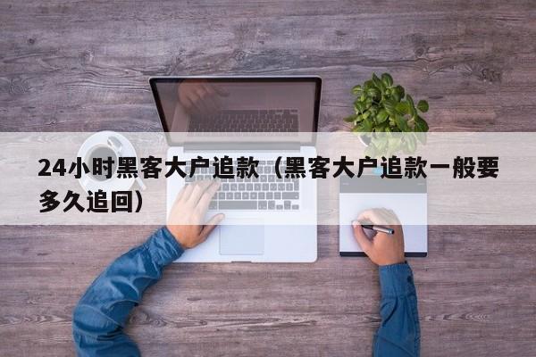 24小时黑客大户追款（黑客大户追款一般要多久追回）